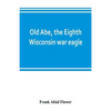 Old Abe, the Eighth Wisconsin war eagle: a full account of his capture and enlistment, exploits in war and honorable as well as useful career in peace - Paperback