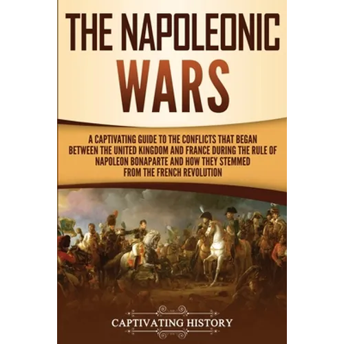 The Napoleonic Wars: A Captivating Guide to the Conflicts That Began Between the United Kingdom and France During the Rule of Napoleon Bonaparte and H - Paperback