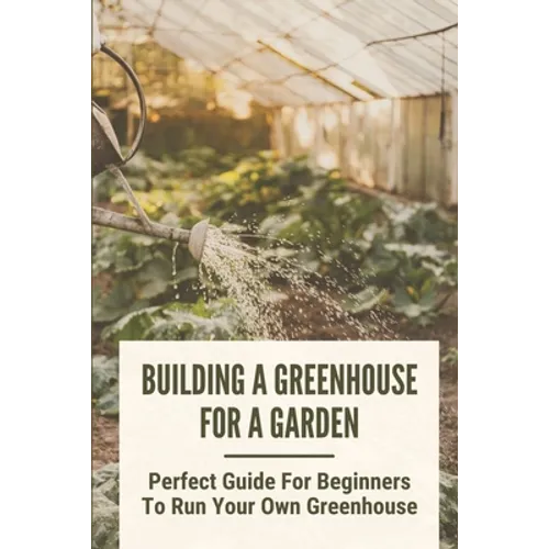 Building A Greenhouse For A Garden: Perfect Guide For Beginners To Run Your Own Greenhouse: How To Build A Greenhouse In Detail - Paperback