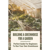 Building A Greenhouse For A Garden: Perfect Guide For Beginners To Run Your Own Greenhouse: How To Build A Greenhouse In Detail - Paperback