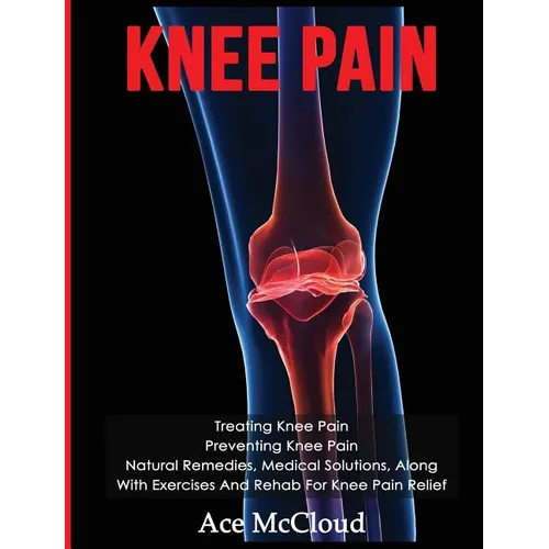 Knee Pain: Treating Knee Pain: Preventing Knee Pain: Natural Remedies, Medical Solutions, Along With Exercises And Rehab For Knee Pain Relief - Hardcover